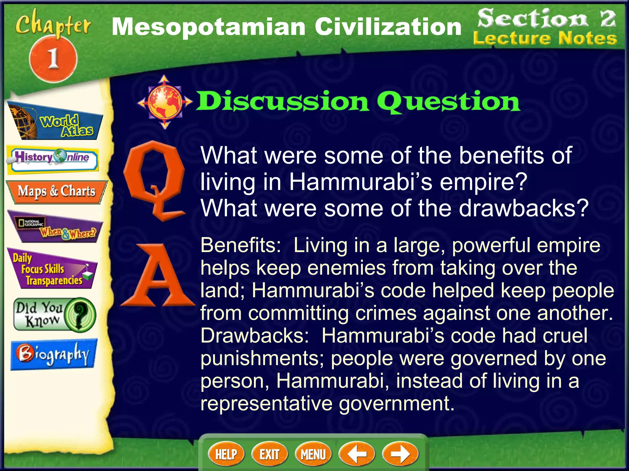 What were some of the benefits of living in Hammurabi’s empire?  What were some of the drawbacks? Benefits:  Living in a large, powerful empire helps keep enemies from taking over the land; Hammurabi’s code helped keep people from committing crimes against one another.  Drawbacks:  Hammurabi’s code had cruel punishments; people were governed by one person, Hammurabi, instead of living in a representative government. Mesopotamian Civilization 