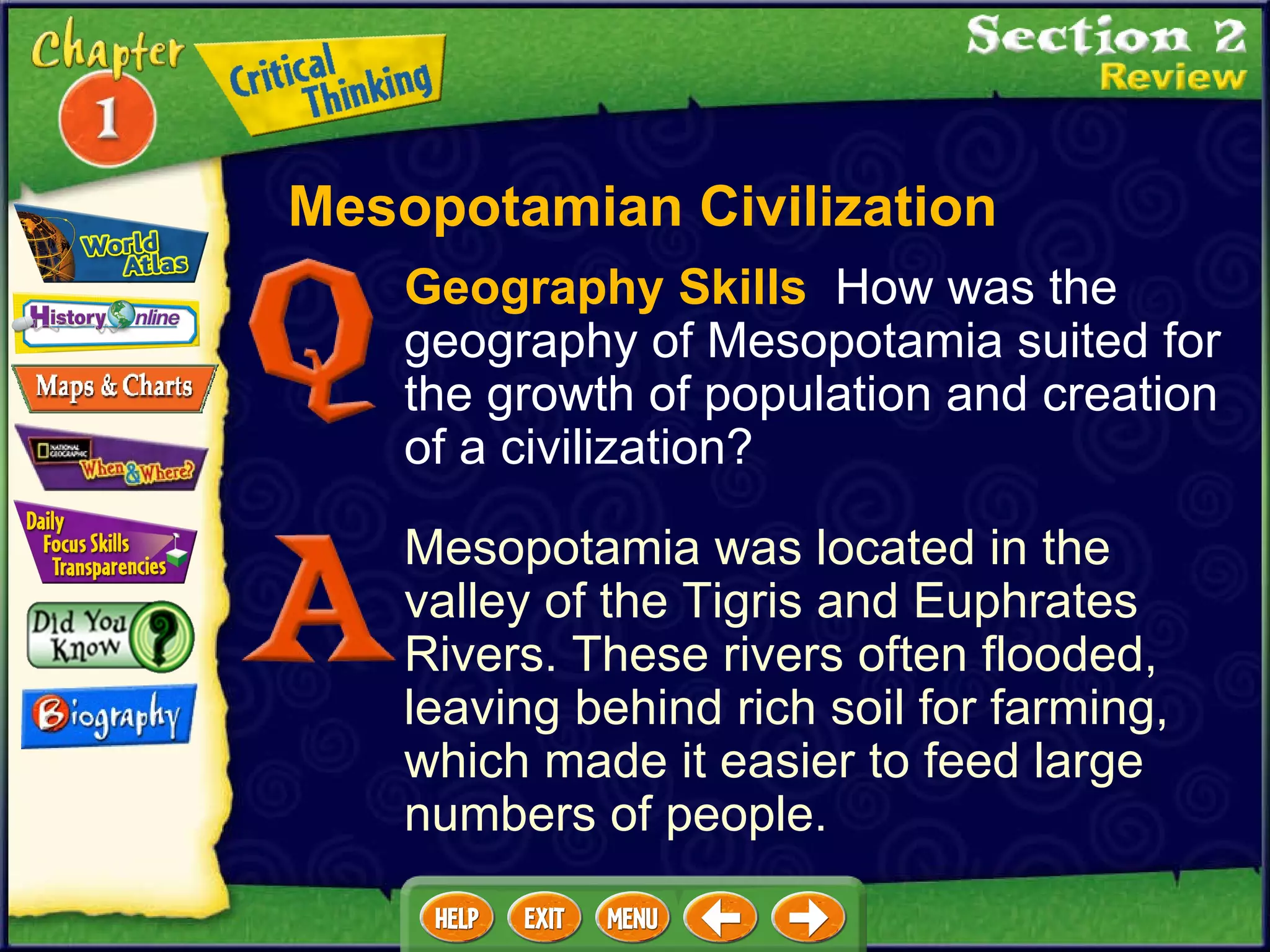 Geography Skills   How was the geography of Mesopotamia suited for the growth of population and creation of a civilization?  Mesopotamia was located in the valley of the Tigris and Euphrates Rivers. These rivers often flooded, leaving behind rich soil for farming, which made it easier to feed large numbers of people. Mesopotamian Civilization 