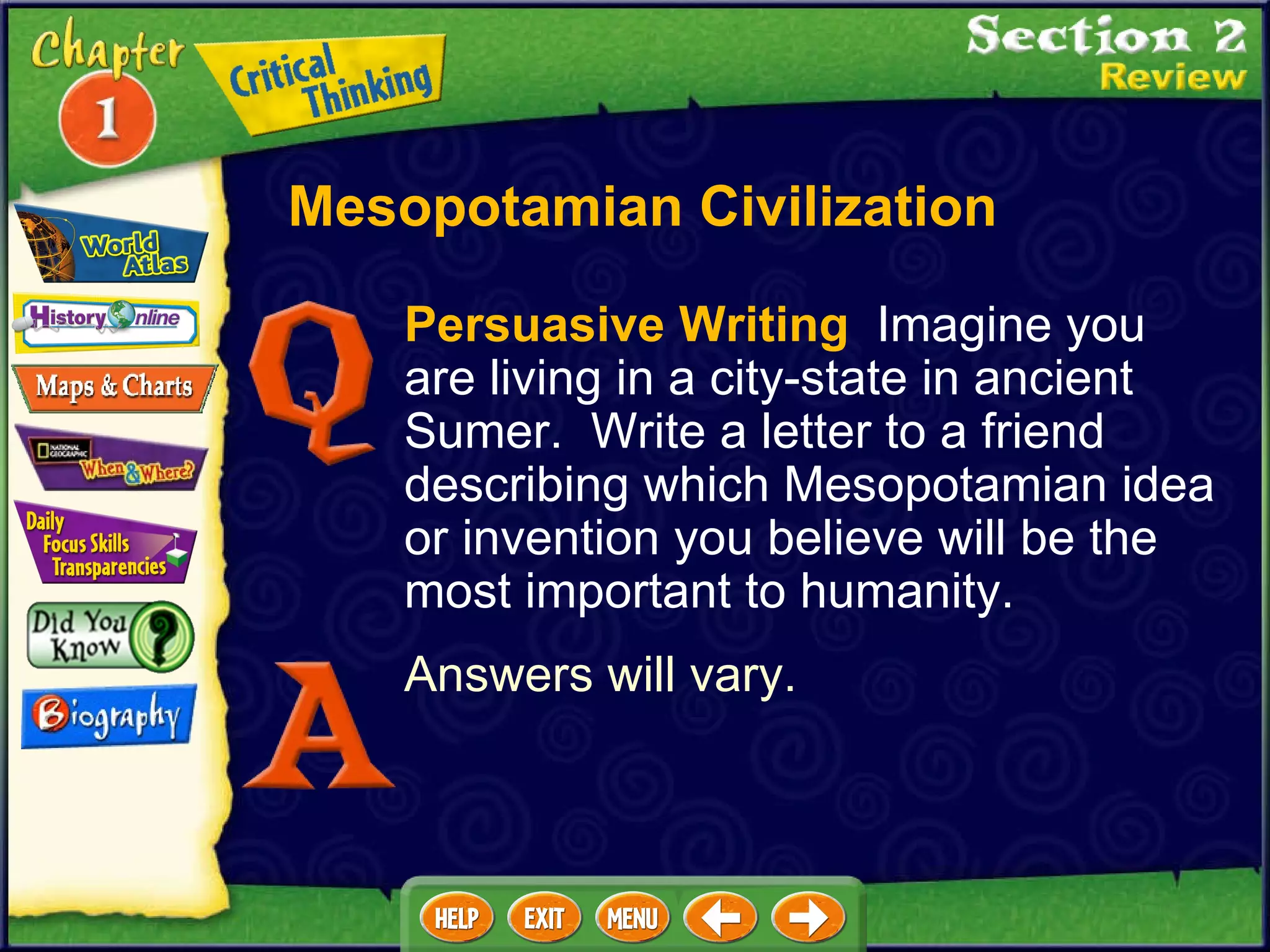 Persuasive Writing   Imagine you are living in a city-state in ancient Sumer.  Write a letter to a friend describing which Mesopotamian idea or invention you believe will be the most important to humanity.  Answers will vary. Mesopotamian Civilization 
