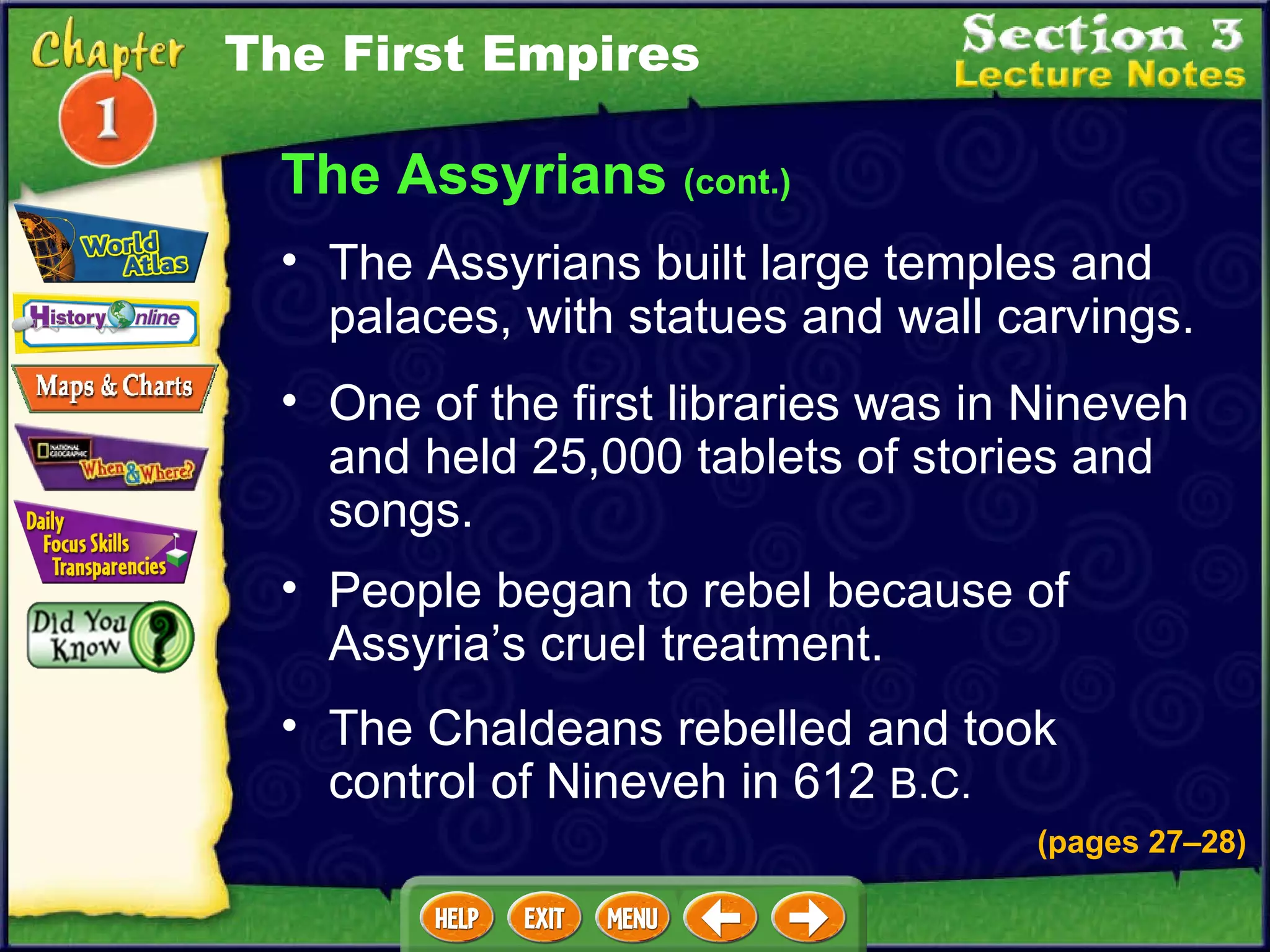 One of the first libraries was in Nineveh and held 25,000 tablets of stories and songs.  People began to rebel because of Assyria’s cruel treatment.  The Assyrians built large temples and palaces, with statues and wall carvings.  The Assyrians  (cont.) The Chaldeans rebelled and took control of Nineveh in 612  B.C. The First Empires (pages 27 – 28) 