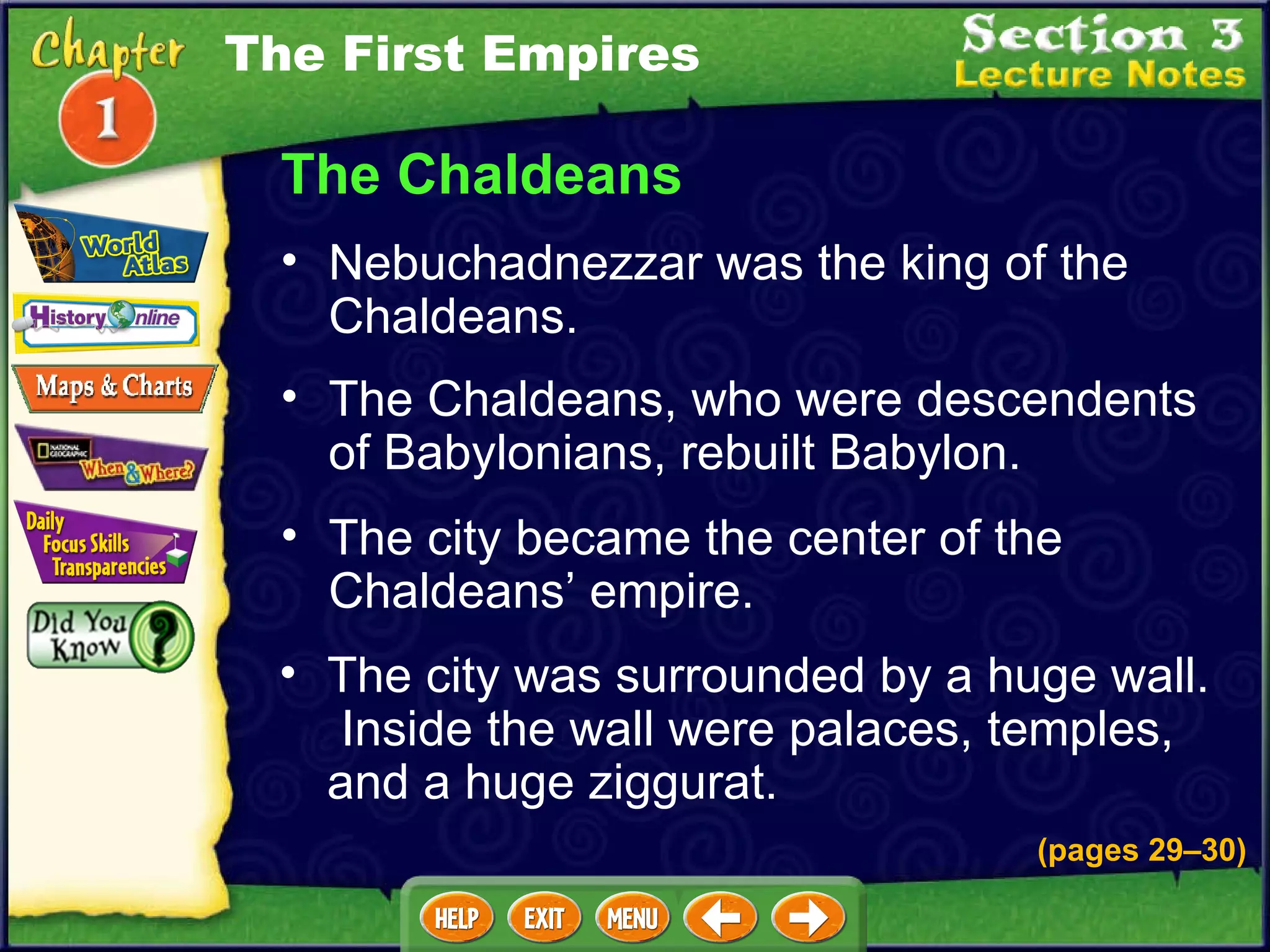 The Chaldeans The Chaldeans, who were descendents of Babylonians, rebuilt Babylon.  Nebuchadnezzar was the king of the Chaldeans.  (pages 29 – 30) The city became the center of the Chaldeans’ empire.  The city was surrounded by a huge wall.  Inside the wall were palaces, temples, and a huge ziggurat.  The First Empires 