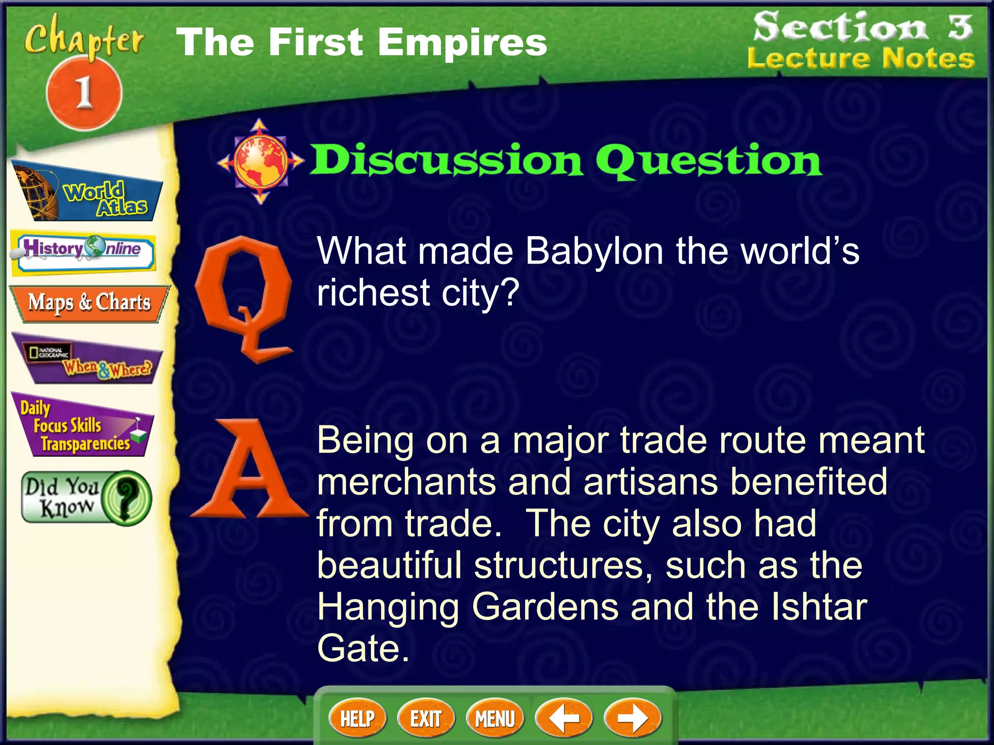 What made Babylon the world’s richest city? Being on a major trade route meant merchants and artisans benefited from trade.  The city also had beautiful structures, such as the Hanging Gardens and the Ishtar Gate. The First Empires 