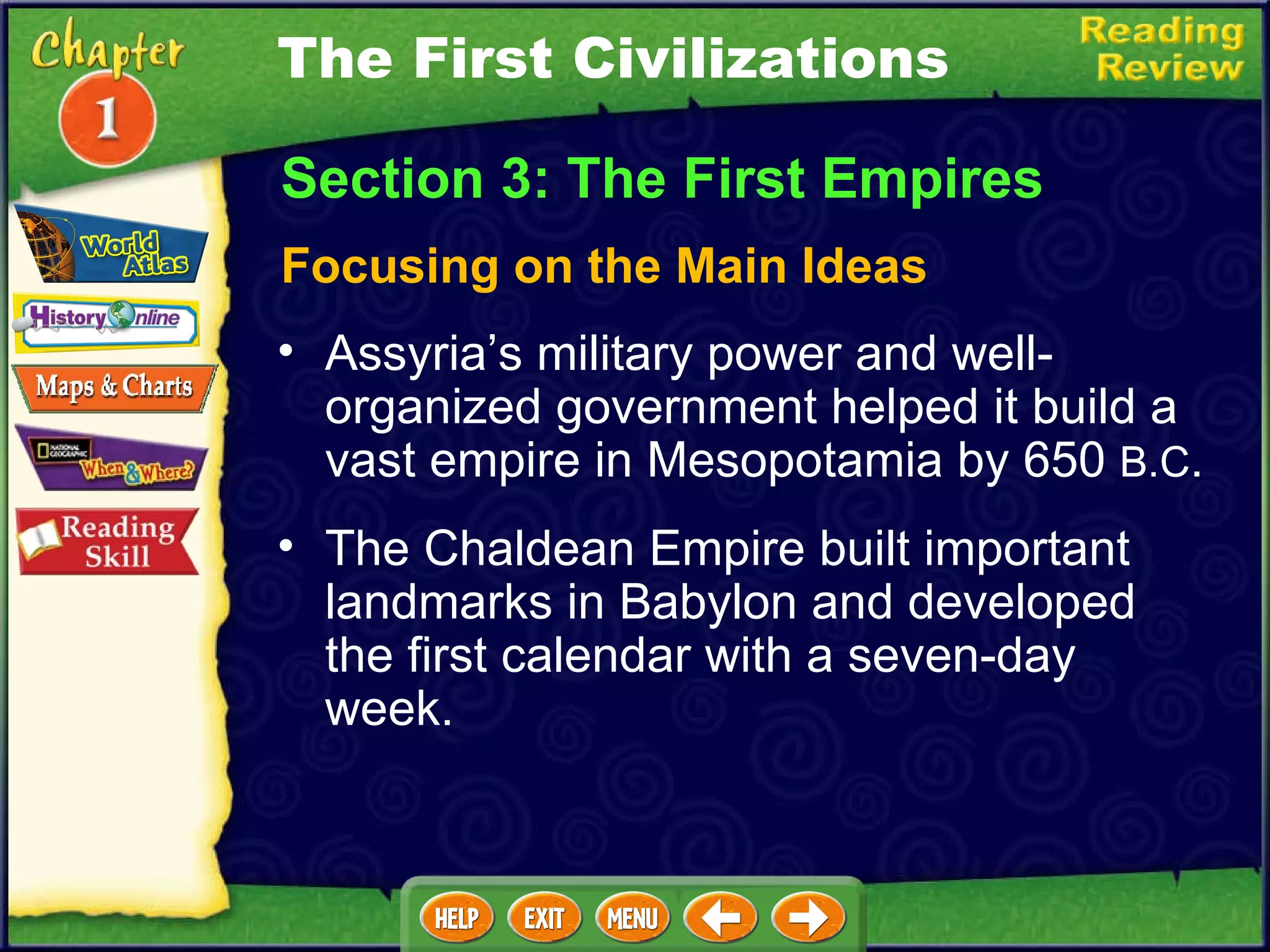 Focusing on the Main Ideas Assyria’s military power and well-organized government helped it build a vast empire in Mesopotamia by 650  B.C .   The Chaldean Empire built important landmarks in Babylon and developed the first calendar with a seven-day week. Section 3: The First Empires The First Civilizations 