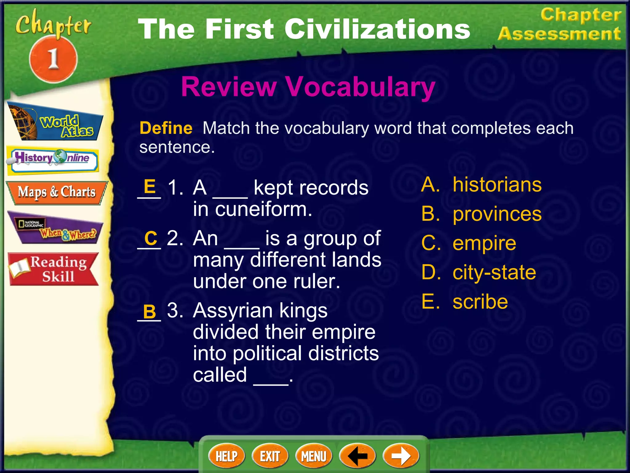 __ 1. A ___ kept records in cuneiform. __ 2. An ___ is a group of many different lands under one ruler. __ 3. Assyrian kings divided their empire into political districts called ___. Review Vocabulary  A. historians B. provinces C. empire D. city-state E. scribe C B Define   Match the vocabulary word that completes each sentence. E The First Civilizations 