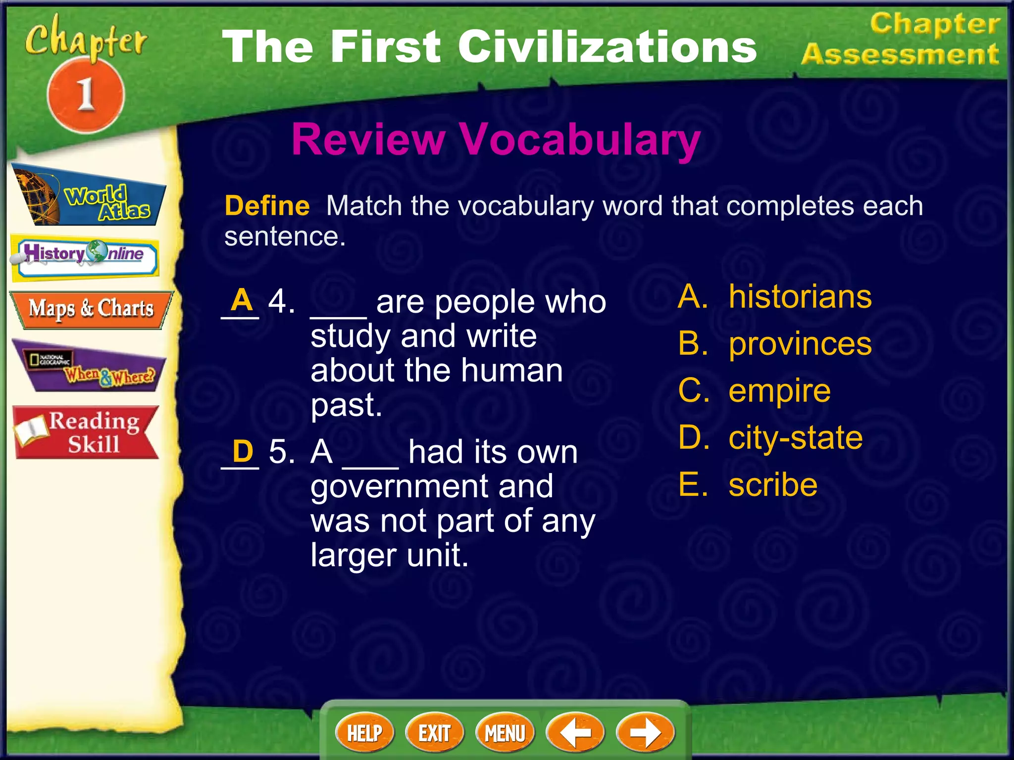 __ 4. ___ are people who study and write about the human past. __ 5. A ___ had its own government and was not part of any larger unit. Review Vocabulary  A. historians B. provinces C. empire D. city-state E. scribe D Define   Match the vocabulary word that completes each sentence. A The First Civilizations 