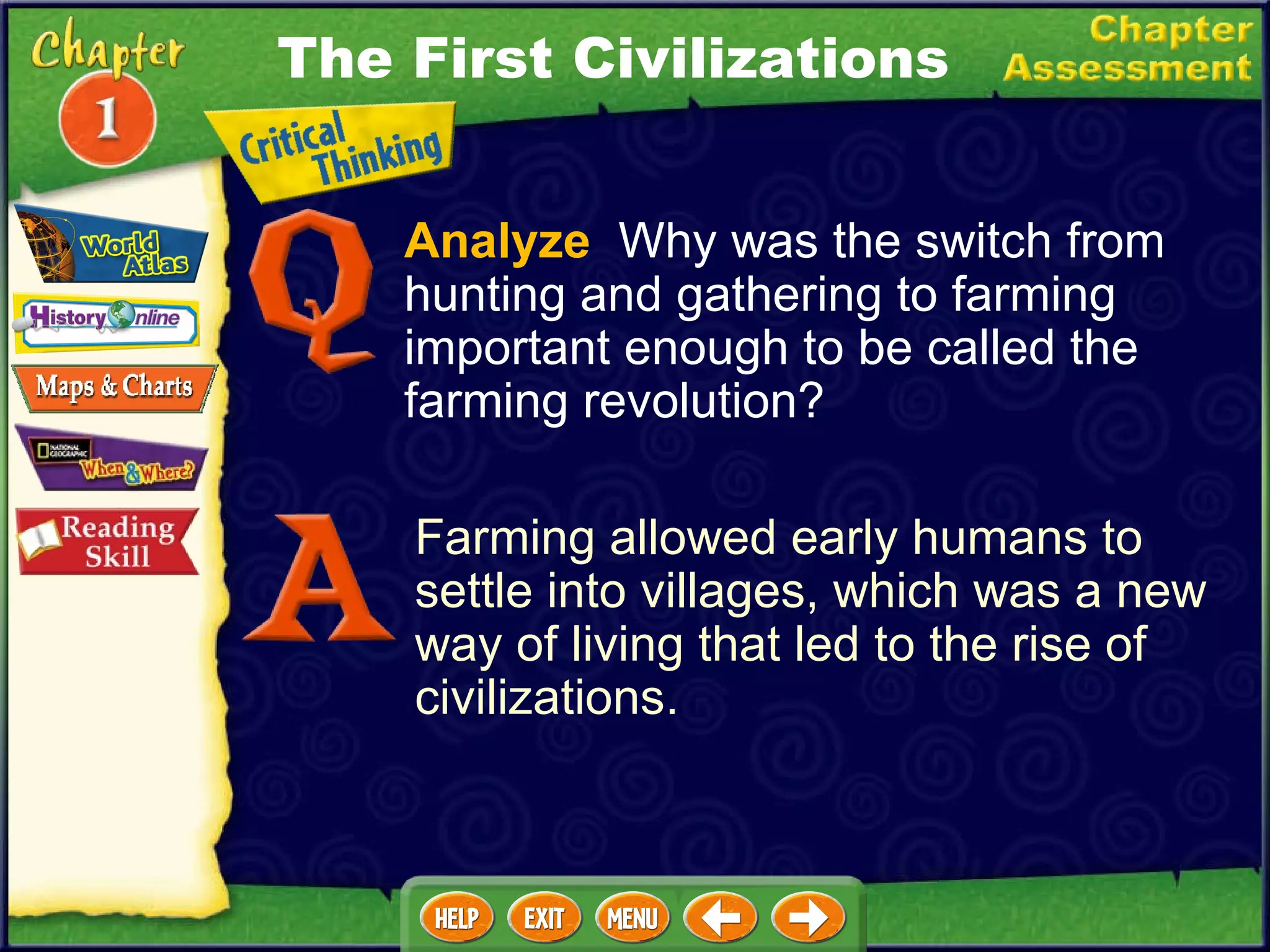 Analyze   Why was the switch from hunting and gathering to farming important enough to be called the farming revolution? Farming allowed early humans to settle into villages, which was a new way of living that led to the rise of civilizations. The First Civilizations 