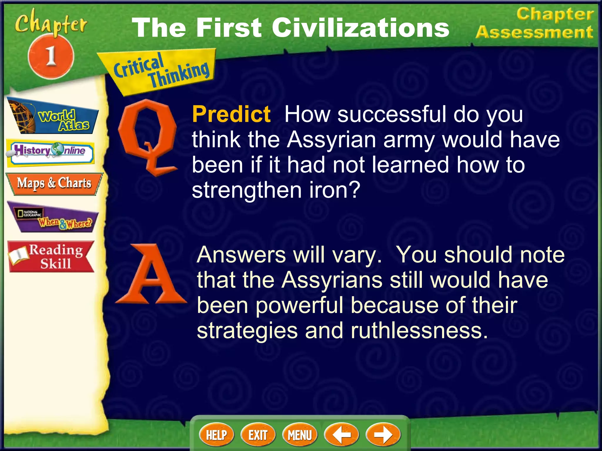 Predict   How successful do you think the Assyrian army would have been if it had not learned how to strengthen iron? Answers will vary.  You should note that the Assyrians still would have been powerful because of their strategies and ruthlessness. The First Civilizations 