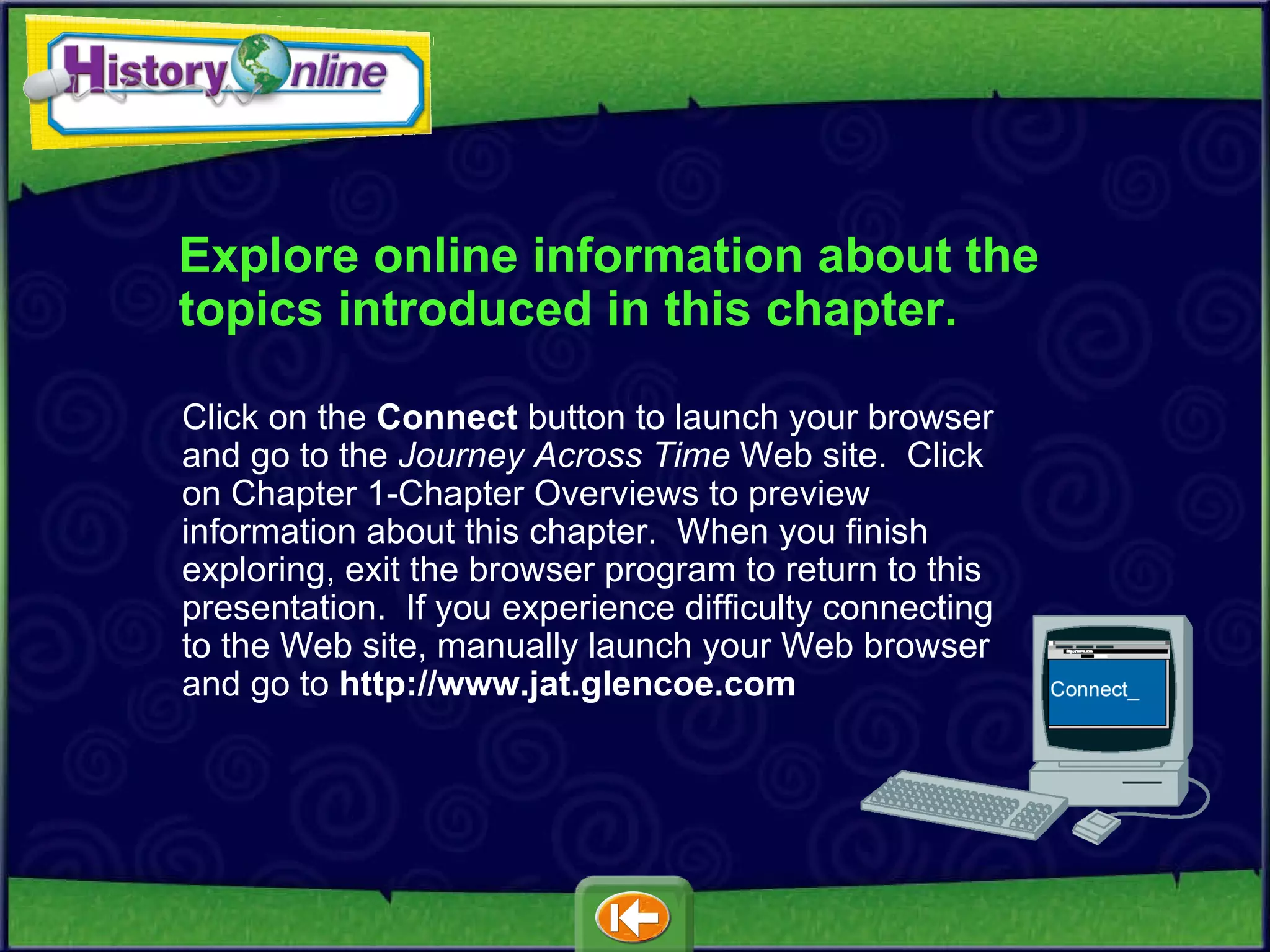 Explore online information about the topics introduced in this chapter. Click on the  Connect  button to launch your browser and go to the  Journey Across Time  Web site.  Click on Chapter 1-Chapter Overviews to preview information about this chapter.  When you finish exploring, exit the browser program to return to this presentation.  If you experience difficulty connecting to the Web site, manually launch your Web browser and go to   http://www.jat.glencoe.com 
