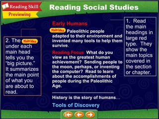 2. The  under each main head tells you the “big picture.”  It summarizes the main point of what you are about to read. 1.  Read the main headings in large red type.  They show the main topics covered in the section or chapter. Reading Social Studies Early Humans Paleolithic people adapted to their environment and invented many tools to help them survive . Reading Focus   What do you view as the greatest human achievement?  Sending people to the moon, perhaps, or inventing the computer?  Read to learn about the accomplishments of people during the Paleolithic Age.   _________________________ History is the story of humans … Tools of Discovery 
