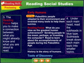 3. The  Reading   Focus  helps you to make a connection between what you might already know and what you are about to read. 4.  Under each main head, read the subheads in blue type.  Subheads break down each main topic into smaller topics. Reading Social Studies Early Humans Paleolithic people adapted to their environment and invented many tools to help them survive . Reading Focus   What do you view as the greatest human achievement?  Sending people to the moon, perhaps, or inventing the computer?  Read to learn about the accomplishments of people during the Paleolithic Age.   _________________________ History is the story of humans … Tools of Discovery 