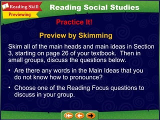 Preview by Skimming Practice It! Are there any words in the Main Ideas that you do not know how to pronounce?  Choose one of the Reading Focus questions to discuss in your group. Reading Social Studies Skim all of the main heads and main ideas in Section 3, starting on page 26 of your textbook.  Then in small groups, discuss the questions below.  