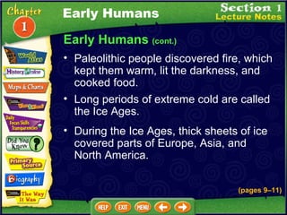 Early Humans  (cont.) Paleolithic people discovered fire, which kept them warm, lit the darkness, and cooked food.  Long periods of extreme cold are called the Ice Ages.  During the Ice Ages, thick sheets of ice covered parts of Europe, Asia, and North America. Early Humans (pages 9 – 11) 