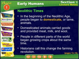 Neolithic Times In the beginning of the Neolithic Age, people began to  domesticate,  or tame, animals .  (pages 13 – 15) Domesticated animals carried goods and provided meat, milk, and wool.   People in different parts of the world began growing crops about the same time.   Historians call this change the farming revolution.   Early Humans 