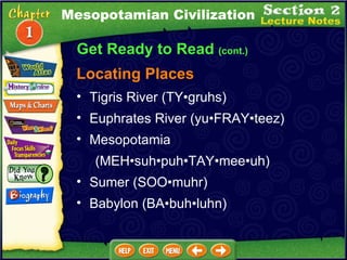 Get Ready to Read  (cont.) Locating Places Tigris River (TY•gruhs)  Euphrates River (yu•FRAY•teez)  Mesopotamia  (MEH•suh•puh•TAY•mee•uh)  Sumer (SOO•muhr)  Babylon (BA•buh•luhn) Mesopotamian Civilization 