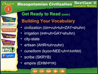 Get Ready to Read  (cont.) Building Your Vocabulary civilization ( SIH •vuh•luh•ZAY•shuhn)  irrigation ( IHR •uh•GAY•shuhn)   city-state   artisan (AHR•tuh•zuhn)  cuneiform (kyoo•NEE•uh• FAWRM )  scribe (SKRYB)  empire (EHM• PYR ) Mesopotamian Civilization 