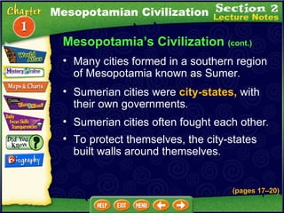 Sumerian cities were  city-states,  with their own governments .  Sumerian cities often fought each other .  Many cities formed in a southern region of Mesopotamia known as Sumer .  Mesopotamia’s Civilization  (cont.) To protect themselves, the city-states built walls around themselves .  Mesopotamian Civilization (pages 17 – 20) 