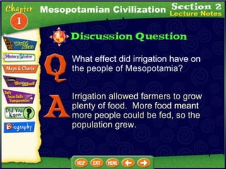 What effect did irrigation have on the people of Mesopotamia? Irrigation allowed farmers to grow plenty of food.  More food meant more people could be fed, so the population grew. Mesopotamian Civilization 