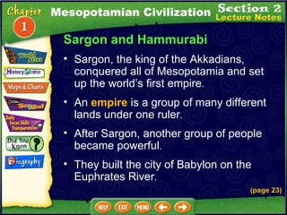 Sargon and Hammurabi Sargon, the king of the Akkadians, conquered all of Mesopotamia and set up the world’s first empire .  (page 23) An  empire  is a group of many different lands under one ruler .  After Sargon, another group of people became powerful .  They built the city of Babylon on the Euphrates River .  Mesopotamian Civilization 
