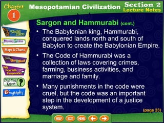 Sargon and Hammurabi  (cont.) The Babylonian king, Hammurabi, conquered lands north and south of Babylon to create the Babylonian Empire .  (page 23) The Code of Hammurabi was a collection of laws covering crimes, farming, business activities, and marriage and family .  Many punishments in the code were cruel, but the code was an important step in the development of a justice system .  Mesopotamian Civilization 