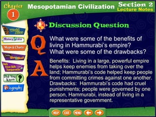 What were some of the benefits of living in Hammurabi’s empire?  What were some of the drawbacks? Benefits:  Living in a large, powerful empire helps keep enemies from taking over the land; Hammurabi’s code helped keep people from committing crimes against one another.  Drawbacks:  Hammurabi’s code had cruel punishments; people were governed by one person, Hammurabi, instead of living in a representative government. Mesopotamian Civilization 