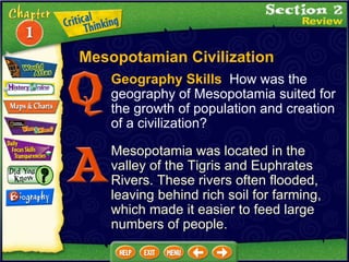 Geography Skills   How was the geography of Mesopotamia suited for the growth of population and creation of a civilization?  Mesopotamia was located in the valley of the Tigris and Euphrates Rivers. These rivers often flooded, leaving behind rich soil for farming, which made it easier to feed large numbers of people. Mesopotamian Civilization 