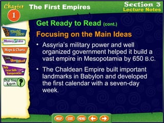 Get Ready to Read  (cont.) Focusing on the Main Ideas The First Empires Assyria’s military power and well organized government helped it build a vast empire in Mesopotamia by 650  B.C.  The Chaldean Empire built important landmarks in Babylon and developed the first calendar with a seven-day week .  