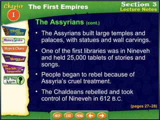 One of the first libraries was in Nineveh and held 25,000 tablets of stories and songs.  People began to rebel because of Assyria’s cruel treatment.  The Assyrians built large temples and palaces, with statues and wall carvings.  The Assyrians  (cont.) The Chaldeans rebelled and took control of Nineveh in 612  B.C. The First Empires (pages 27 – 28) 