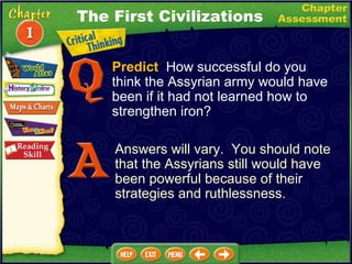 Predict   How successful do you think the Assyrian army would have been if it had not learned how to strengthen iron? Answers will vary.  You should note that the Assyrians still would have been powerful because of their strategies and ruthlessness. The First Civilizations 