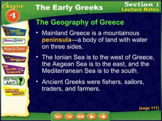 The Geography of Greece Mainland Greece is a mountainous  peninsula — a body of land with water on three sides.  The Ionian Sea is to the west of Greece, the Aegean Sea is to the east, and the Mediterranean Sea is to the south.  Ancient Greeks were fishers, sailors, traders, and farmers.  (page 117) The Early Greeks 