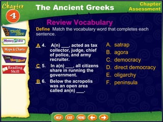 __ 4.   A(n) ___, acted as tax collector, judge, chief of police, and army recruiter. __ 5.  In a(n) ___, all citizens share in running the government. __ 6. Below the acropolis was an open area called an(n) ___. Review Vocabulary A. satrap B. agora C. democracy D. direct democracy E. oligarchy F. peninsula B Define   Match the vocabulary word that completes each sentence. C The Ancient Greeks A 