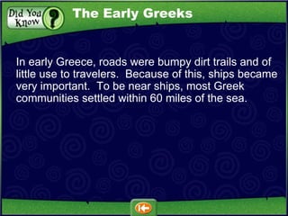 In early Greece, roads were bumpy dirt trails and of little use to travelers.  Because of this, ships became very important.  To be near ships, most Greek communities settled within 60 miles of the sea. The Early Greeks 