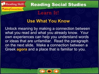 Use What You Know Learn It! Reading Social Studies Unlock meaning by making a connection between what you read and what you already know.  Your own experiences can help you understand words or ideas that are unfamiliar.  Read the paragraph on the next slide.  Make a connection between a Greek  agora  and a place that is familiar to you. 