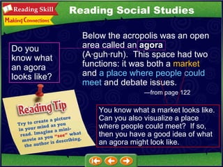 Below the acropolis was an open area called an  agora  (A ·guh·ruh).  This space had two functions: it was both a  market  and  a place where people could meet  and debate issues.   —from page 122 Do you know what an agora looks like? You know what a market looks like.  Can you also visualize a place where people could meet?  If so, then you have a good idea of what an agora might look like. Reading Social Studies 