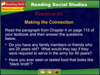 Making the Connection Practice It! Read the paragraph from Chapter 4 on page 115 of your textbook and then answer the questions below.  Do you have any family members or friends who are 20 years old?  What would they say if they were required to serve in the army for 40 years?  Have you ever seen or tasted food that looks like “black broth”? Reading Social Studies 