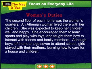 The second floor of each home was the women’s quarters.  An Athenian woman lived there with her children.  She was expected to keep her children well and happy.  She encouraged them to learn sports and play with toys, and taught them how to interact with friends and family members.  Although boys left home at age seven to attend school, girls stayed with their mothers, learning how to care for a house and children.  Women’s Duties Focus on Everyday Life 