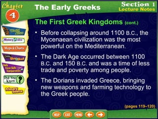 The First Greek Kingdoms  (cont.) Before collapsing around 1100  B.C. , the Mycenaean civilization was the most powerful on the Mediterranean .  The Dark Age occurred between 1100  B.C.  and 150  B.C.  and was a time of less trade and poverty among people.   The Dorians invaded Greece, bringing new weapons and farming technology to the Greek people.   The Early Greeks (pages 119 – 120) 
