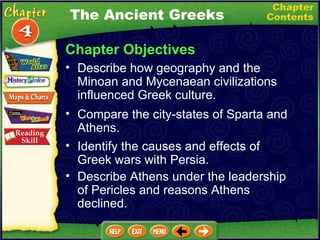 Chapter Objectives Describe how geography and the Minoan and Mycenaean civilizations influenced Greek culture.   Compare the city-states of Sparta and Athens.   Identify the causes and effects of  Greek wars with Persia.   Describe Athens under the leadership of Pericles and reasons Athens declined.   The Ancient Greeks 