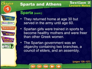 Sparta  (cont.) They returned home at age 30 but served in the army until age 60.   Spartan girls were trained in sports to become healthy mothers and were freer than other Greek women .  The Spartan government was an oligarchy containing two branches, a council of elders, and an assembly.   Sparta and Athens (pages 126 – 127) 