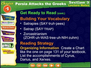 Get Ready to Read  (cont.) Building Your Vocabulary Satrapies (SAY·truh·pees)  Zoroastrianism (ZOHR·uh·WAS·tree·uh·NIH·zuhm)  Satrap (SAY· TRAP )  Persia Attacks the Greeks Reading Strategy Organizing Information   Create a Chart like the one on page 131 of your textbook. List the accomplishments of Cyrus, Darius, and Xerxes. 