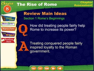 How did treating people fairly help Rome to increase its power? Treating conquered people fairly inspired loyalty to the Roman government. The Rise of Rome Section 1 Rome’s Beginnings Review Main Ideas 
