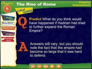 Predict  What do you think would have happened if Hadrian had tried to further expand the Roman Empire? Answers will vary, but you should note the fact that the empire had become so large that it was hard to defend. The Rise of Rome 