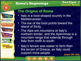 The Origins of Rome Italy is a boot-shaped country in the Mediterranean .   The Alps are mountains at Italy’s northern border, and the Apennines is a mountain range that extends through Italy from north to south.  (pages 263 – 265) The toe of the boot points toward the island of Sicily.  Italy’s terrain was easier to farm than the terrain of Greece, so Italy could support more people .   Rome’s Beginnings 