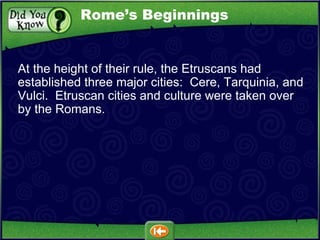 At the height of their rule, the Etruscans had established three major cities:  Cere, Tarquinia, and Vulci.  Etruscan cities and culture were taken over by the Romans. Rome’s Beginnings 