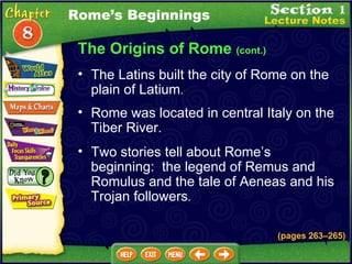 The Origins of Rome  (cont.) The Latins built the city of Rome on the plain of Latium .   Rome was located in central Italy on the Tiber River.  Rome’s Beginnings Two stories tell about Rome’s beginning:  the legend of Remus and Romulus and the tale of Aeneas and his Trojan followers .   (pages 263 – 265) 