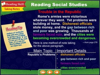 Reading Social Studies Trouble in the Republic — f rom page 278   Rome’s armies were victorious wherever they went.  Yet problems were building at home.  Dishonest officials  stole money, and the  gap between rich and poor  was growing.  Thousands of  farmers faced ruin,  and the  cities were becoming overcrowded and dangerous. Here is one method of note taking for the above paragraph. Main Topic Important Details Republic’s Problems dishonest officials gap between rich and poor farmers faced ruin cities overcrowded 