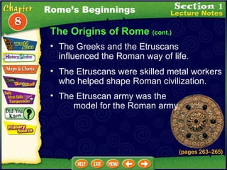 The Origins of Rome  (cont.) The Greeks and the Etruscans influenced the Roman way of life .   The Etruscans were skilled metal workers who helped shape Roman civilization.  Rome’s Beginnings The Etruscan army was the  model for the Roman army .   (pages 263 – 265) 