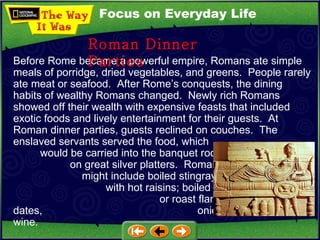 Focus on Everyday Life Before Rome became a powerful empire, Romans ate simple meals of porridge, dried vegetables, and greens.  People rarely ate meat or seafood.  After Rome’s conquests, the dining habits of wealthy Romans changed.  Newly rich Romans showed off their wealth with expensive feasts that included exotic foods and lively entertainment for their guests.  At Roman dinner parties, guests reclined on couches.  The enslaved servants served the food, which  would be carried into the banquet room  on great silver platters.  Roman dishes  might include boiled stingray garnished  with hot raisins; boiled crane with turnips;  or roast flamingo cooked with dates,  onions, honey, and wine. Roman Dinner Parties 