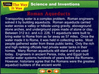 Science and Inventions Transporting water is a complex problem.  Roman engineers solved it by building aqueducts.  Roman aqueducts carried water across a valley or hillside using gravity, aboveground stone arches, and underground pipes made of stone or clay.  Between 312  B.C.  and  A.D.  226, 11 aqueducts were built to bring water to Rome from as far away as 57 miles.  Once the water made it to Rome, it was held in collecting tanks.  Most people gathered water from these public tanks.  Only the rich and high ranking officials had private water tanks in their homes.  Many Roman aqueducts still stand and are used today.  Engineers in ancient Persia, India, and Egypt built similar water systems hundreds of years before the Romans.  However, historians agree that the Romans were the greatest aqueduct builders of the ancient world. Roman Aqueducts 