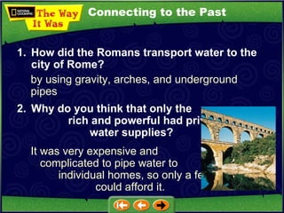 Connecting to the Past by using gravity, arches, and underground pipes 1. How did the Romans transport water to the city of Rome? 2. Why do you think that only the  rich and powerful had private  water supplies?   It was very expensive and  complicated to pipe water to  individual homes, so only a few  could afford it. 