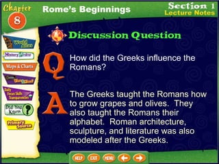 How did the Greeks influence the Romans? The Greeks taught the Romans how to grow grapes and olives.  They also taught the Romans their alphabet.  Roman architecture, sculpture, and literature was also modeled after the Greeks. Rome’s Beginnings 